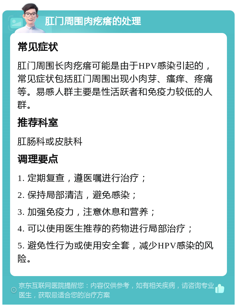 肛门周围肉疙瘩的处理 常见症状 肛门周围长肉疙瘩可能是由于HPV感染引起的，常见症状包括肛门周围出现小肉芽、瘙痒、疼痛等。易感人群主要是性活跃者和免疫力较低的人群。 推荐科室 肛肠科或皮肤科 调理要点 1. 定期复查，遵医嘱进行治疗； 2. 保持局部清洁，避免感染； 3. 加强免疫力，注意休息和营养； 4. 可以使用医生推荐的药物进行局部治疗； 5. 避免性行为或使用安全套，减少HPV感染的风险。