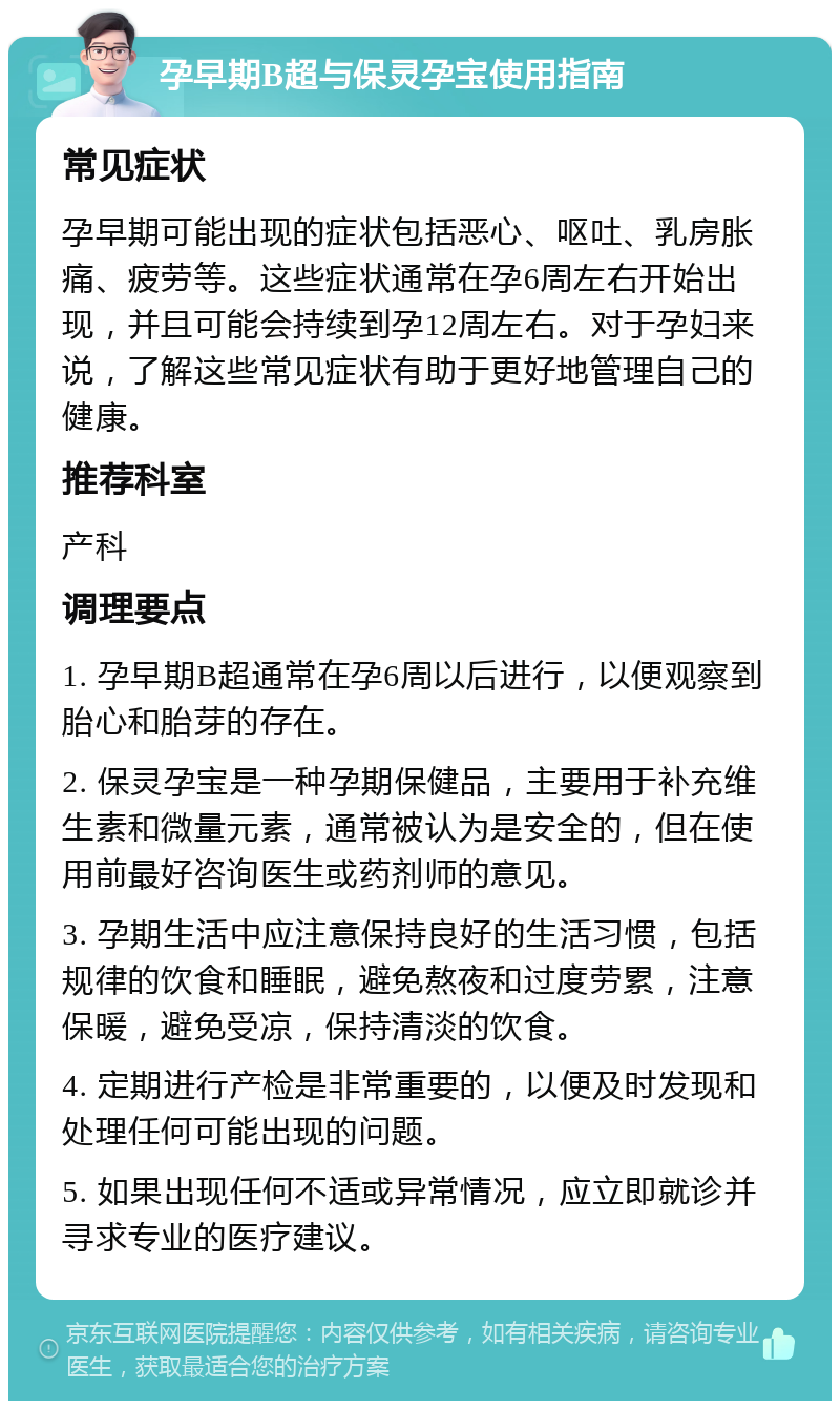 孕早期B超与保灵孕宝使用指南 常见症状 孕早期可能出现的症状包括恶心、呕吐、乳房胀痛、疲劳等。这些症状通常在孕6周左右开始出现，并且可能会持续到孕12周左右。对于孕妇来说，了解这些常见症状有助于更好地管理自己的健康。 推荐科室 产科 调理要点 1. 孕早期B超通常在孕6周以后进行，以便观察到胎心和胎芽的存在。 2. 保灵孕宝是一种孕期保健品，主要用于补充维生素和微量元素，通常被认为是安全的，但在使用前最好咨询医生或药剂师的意见。 3. 孕期生活中应注意保持良好的生活习惯，包括规律的饮食和睡眠，避免熬夜和过度劳累，注意保暖，避免受凉，保持清淡的饮食。 4. 定期进行产检是非常重要的，以便及时发现和处理任何可能出现的问题。 5. 如果出现任何不适或异常情况，应立即就诊并寻求专业的医疗建议。