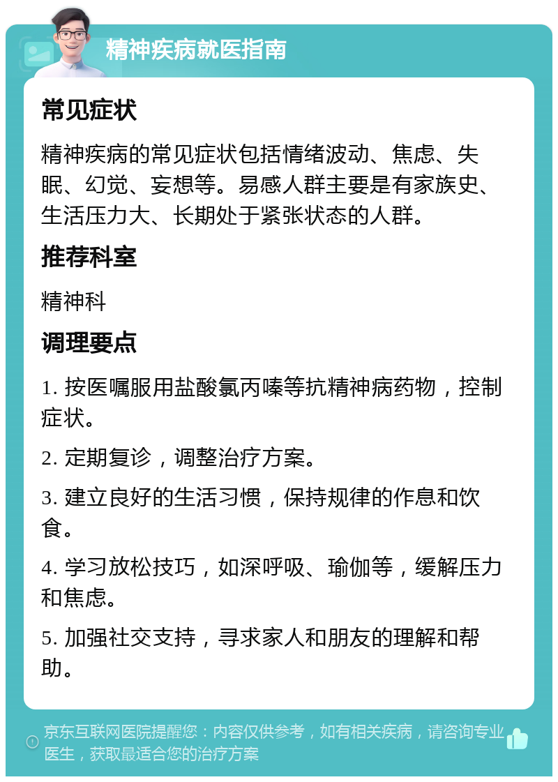 精神疾病就医指南 常见症状 精神疾病的常见症状包括情绪波动、焦虑、失眠、幻觉、妄想等。易感人群主要是有家族史、生活压力大、长期处于紧张状态的人群。 推荐科室 精神科 调理要点 1. 按医嘱服用盐酸氯丙嗪等抗精神病药物，控制症状。 2. 定期复诊，调整治疗方案。 3. 建立良好的生活习惯，保持规律的作息和饮食。 4. 学习放松技巧，如深呼吸、瑜伽等，缓解压力和焦虑。 5. 加强社交支持，寻求家人和朋友的理解和帮助。