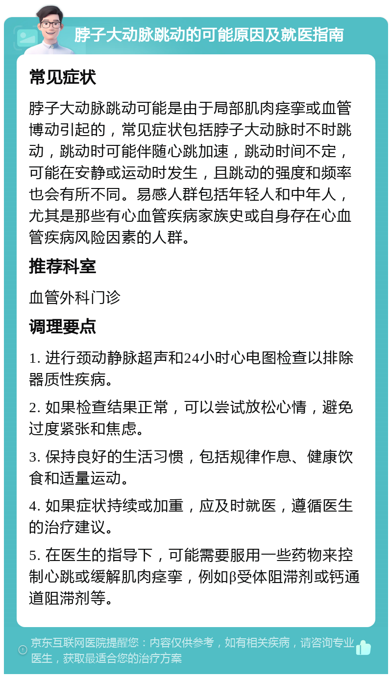 脖子大动脉跳动的可能原因及就医指南 常见症状 脖子大动脉跳动可能是由于局部肌肉痉挛或血管博动引起的，常见症状包括脖子大动脉时不时跳动，跳动时可能伴随心跳加速，跳动时间不定，可能在安静或运动时发生，且跳动的强度和频率也会有所不同。易感人群包括年轻人和中年人，尤其是那些有心血管疾病家族史或自身存在心血管疾病风险因素的人群。 推荐科室 血管外科门诊 调理要点 1. 进行颈动静脉超声和24小时心电图检查以排除器质性疾病。 2. 如果检查结果正常，可以尝试放松心情，避免过度紧张和焦虑。 3. 保持良好的生活习惯，包括规律作息、健康饮食和适量运动。 4. 如果症状持续或加重，应及时就医，遵循医生的治疗建议。 5. 在医生的指导下，可能需要服用一些药物来控制心跳或缓解肌肉痉挛，例如β受体阻滞剂或钙通道阻滞剂等。