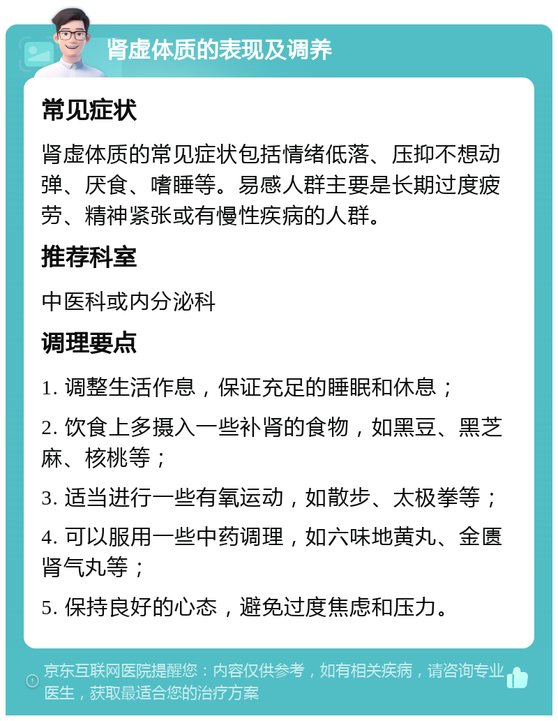 肾虚体质的表现及调养 常见症状 肾虚体质的常见症状包括情绪低落、压抑不想动弹、厌食、嗜睡等。易感人群主要是长期过度疲劳、精神紧张或有慢性疾病的人群。 推荐科室 中医科或内分泌科 调理要点 1. 调整生活作息，保证充足的睡眠和休息； 2. 饮食上多摄入一些补肾的食物，如黑豆、黑芝麻、核桃等； 3. 适当进行一些有氧运动，如散步、太极拳等； 4. 可以服用一些中药调理，如六味地黄丸、金匮肾气丸等； 5. 保持良好的心态，避免过度焦虑和压力。