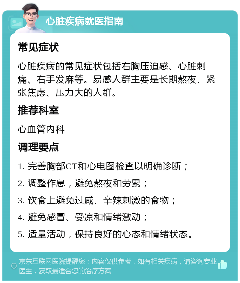 心脏疾病就医指南 常见症状 心脏疾病的常见症状包括右胸压迫感、心脏刺痛、右手发麻等。易感人群主要是长期熬夜、紧张焦虑、压力大的人群。 推荐科室 心血管内科 调理要点 1. 完善胸部CT和心电图检查以明确诊断； 2. 调整作息，避免熬夜和劳累； 3. 饮食上避免过咸、辛辣刺激的食物； 4. 避免感冒、受凉和情绪激动； 5. 适量活动，保持良好的心态和情绪状态。