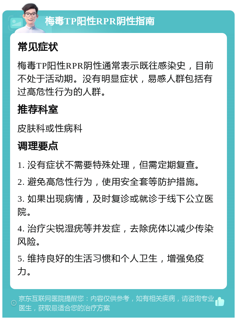 梅毒TP阳性RPR阴性指南 常见症状 梅毒TP阳性RPR阴性通常表示既往感染史，目前不处于活动期。没有明显症状，易感人群包括有过高危性行为的人群。 推荐科室 皮肤科或性病科 调理要点 1. 没有症状不需要特殊处理，但需定期复查。 2. 避免高危性行为，使用安全套等防护措施。 3. 如果出现病情，及时复诊或就诊于线下公立医院。 4. 治疗尖锐湿疣等并发症，去除疣体以减少传染风险。 5. 维持良好的生活习惯和个人卫生，增强免疫力。