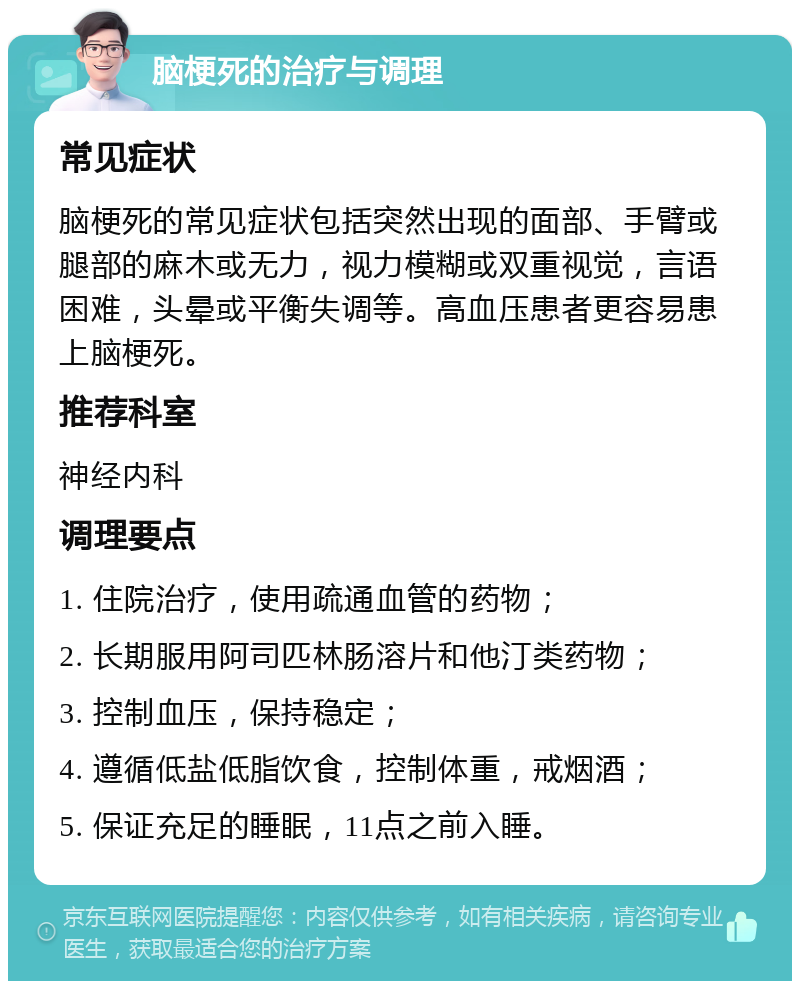 脑梗死的治疗与调理 常见症状 脑梗死的常见症状包括突然出现的面部、手臂或腿部的麻木或无力，视力模糊或双重视觉，言语困难，头晕或平衡失调等。高血压患者更容易患上脑梗死。 推荐科室 神经内科 调理要点 1. 住院治疗，使用疏通血管的药物； 2. 长期服用阿司匹林肠溶片和他汀类药物； 3. 控制血压，保持稳定； 4. 遵循低盐低脂饮食，控制体重，戒烟酒； 5. 保证充足的睡眠，11点之前入睡。