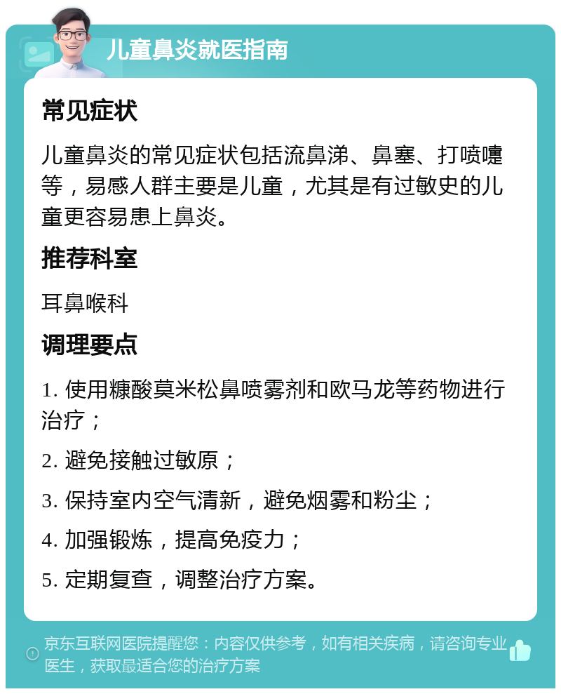 儿童鼻炎就医指南 常见症状 儿童鼻炎的常见症状包括流鼻涕、鼻塞、打喷嚏等，易感人群主要是儿童，尤其是有过敏史的儿童更容易患上鼻炎。 推荐科室 耳鼻喉科 调理要点 1. 使用糠酸莫米松鼻喷雾剂和欧马龙等药物进行治疗； 2. 避免接触过敏原； 3. 保持室内空气清新，避免烟雾和粉尘； 4. 加强锻炼，提高免疫力； 5. 定期复查，调整治疗方案。