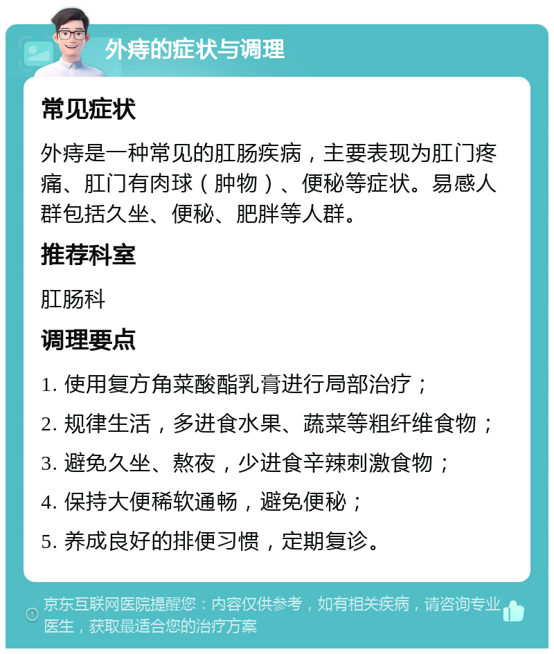 外痔的症状与调理 常见症状 外痔是一种常见的肛肠疾病，主要表现为肛门疼痛、肛门有肉球（肿物）、便秘等症状。易感人群包括久坐、便秘、肥胖等人群。 推荐科室 肛肠科 调理要点 1. 使用复方角菜酸酯乳膏进行局部治疗； 2. 规律生活，多进食水果、蔬菜等粗纤维食物； 3. 避免久坐、熬夜，少进食辛辣刺激食物； 4. 保持大便稀软通畅，避免便秘； 5. 养成良好的排便习惯，定期复诊。