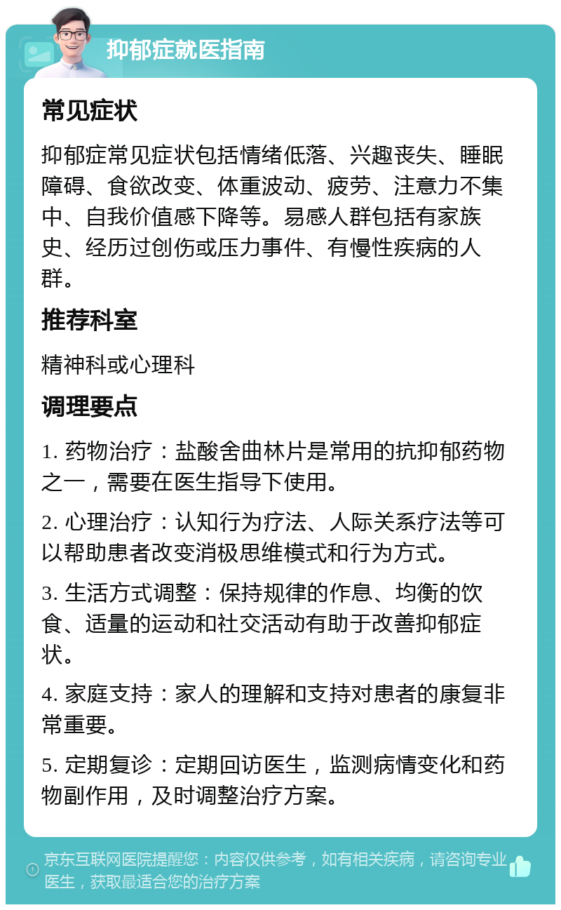 抑郁症就医指南 常见症状 抑郁症常见症状包括情绪低落、兴趣丧失、睡眠障碍、食欲改变、体重波动、疲劳、注意力不集中、自我价值感下降等。易感人群包括有家族史、经历过创伤或压力事件、有慢性疾病的人群。 推荐科室 精神科或心理科 调理要点 1. 药物治疗：盐酸舍曲林片是常用的抗抑郁药物之一，需要在医生指导下使用。 2. 心理治疗：认知行为疗法、人际关系疗法等可以帮助患者改变消极思维模式和行为方式。 3. 生活方式调整：保持规律的作息、均衡的饮食、适量的运动和社交活动有助于改善抑郁症状。 4. 家庭支持：家人的理解和支持对患者的康复非常重要。 5. 定期复诊：定期回访医生，监测病情变化和药物副作用，及时调整治疗方案。