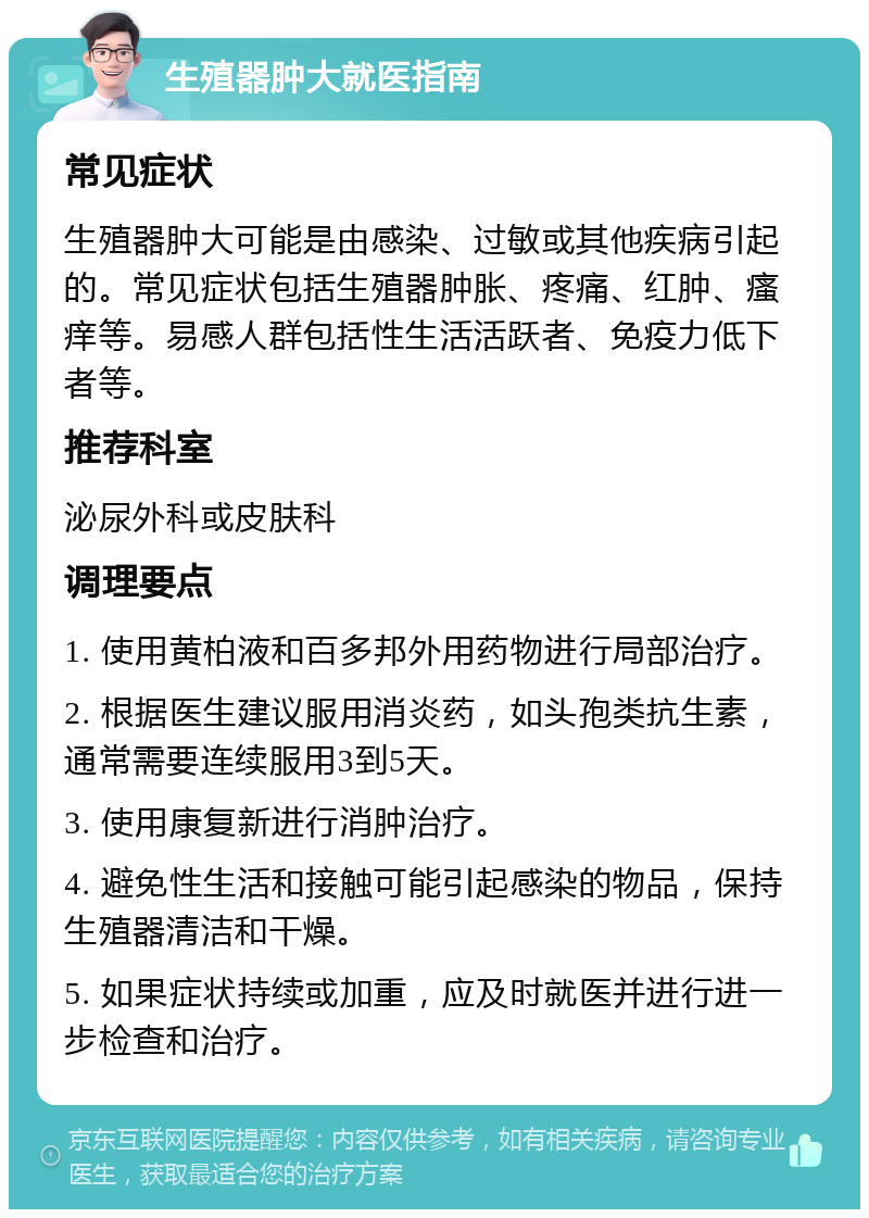 生殖器肿大就医指南 常见症状 生殖器肿大可能是由感染、过敏或其他疾病引起的。常见症状包括生殖器肿胀、疼痛、红肿、瘙痒等。易感人群包括性生活活跃者、免疫力低下者等。 推荐科室 泌尿外科或皮肤科 调理要点 1. 使用黄柏液和百多邦外用药物进行局部治疗。 2. 根据医生建议服用消炎药，如头孢类抗生素，通常需要连续服用3到5天。 3. 使用康复新进行消肿治疗。 4. 避免性生活和接触可能引起感染的物品，保持生殖器清洁和干燥。 5. 如果症状持续或加重，应及时就医并进行进一步检查和治疗。