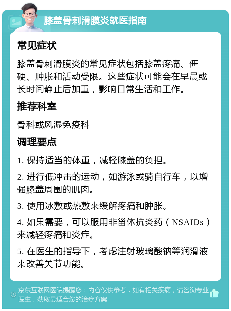 膝盖骨刺滑膜炎就医指南 常见症状 膝盖骨刺滑膜炎的常见症状包括膝盖疼痛、僵硬、肿胀和活动受限。这些症状可能会在早晨或长时间静止后加重，影响日常生活和工作。 推荐科室 骨科或风湿免疫科 调理要点 1. 保持适当的体重，减轻膝盖的负担。 2. 进行低冲击的运动，如游泳或骑自行车，以增强膝盖周围的肌肉。 3. 使用冰敷或热敷来缓解疼痛和肿胀。 4. 如果需要，可以服用非甾体抗炎药（NSAIDs）来减轻疼痛和炎症。 5. 在医生的指导下，考虑注射玻璃酸钠等润滑液来改善关节功能。