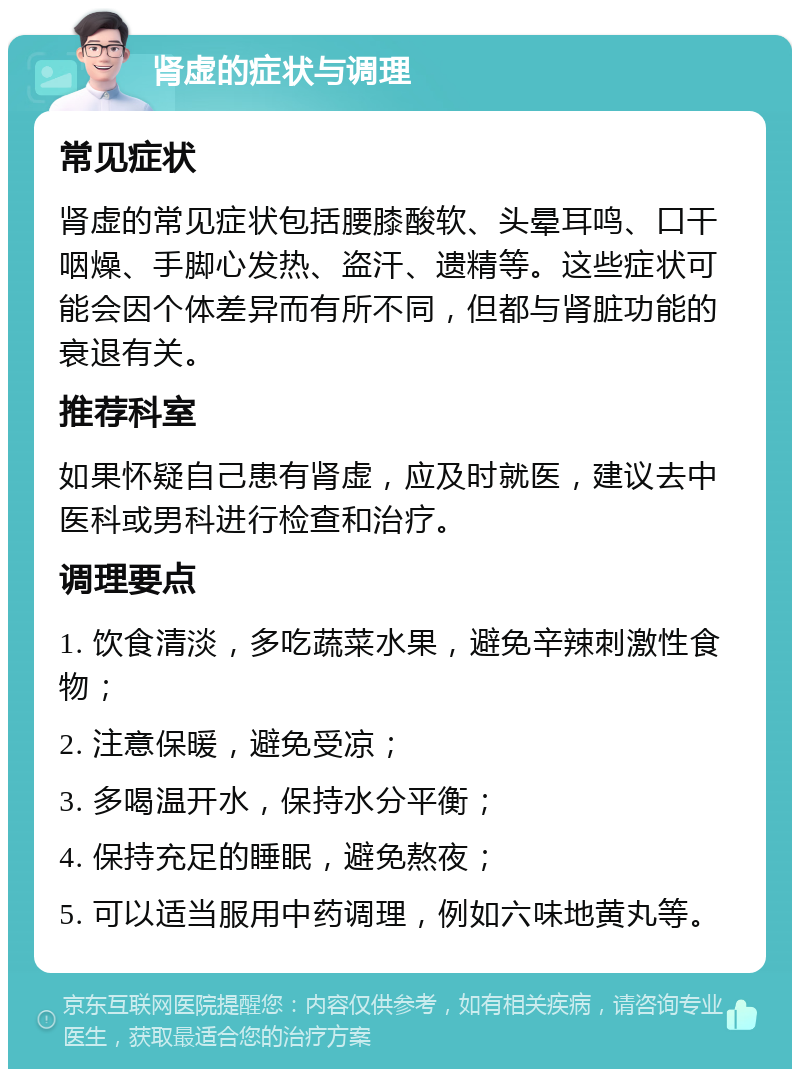 肾虚的症状与调理 常见症状 肾虚的常见症状包括腰膝酸软、头晕耳鸣、口干咽燥、手脚心发热、盗汗、遗精等。这些症状可能会因个体差异而有所不同，但都与肾脏功能的衰退有关。 推荐科室 如果怀疑自己患有肾虚，应及时就医，建议去中医科或男科进行检查和治疗。 调理要点 1. 饮食清淡，多吃蔬菜水果，避免辛辣刺激性食物； 2. 注意保暖，避免受凉； 3. 多喝温开水，保持水分平衡； 4. 保持充足的睡眠，避免熬夜； 5. 可以适当服用中药调理，例如六味地黄丸等。