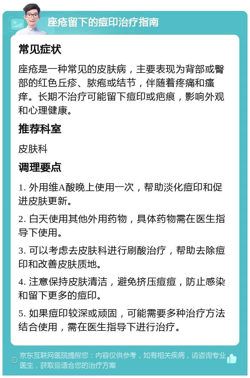 座疮留下的痘印治疗指南 常见症状 座疮是一种常见的皮肤病，主要表现为背部或臀部的红色丘疹、脓疱或结节，伴随着疼痛和瘙痒。长期不治疗可能留下痘印或疤痕，影响外观和心理健康。 推荐科室 皮肤科 调理要点 1. 外用维A酸晚上使用一次，帮助淡化痘印和促进皮肤更新。 2. 白天使用其他外用药物，具体药物需在医生指导下使用。 3. 可以考虑去皮肤科进行刷酸治疗，帮助去除痘印和改善皮肤质地。 4. 注意保持皮肤清洁，避免挤压痘痘，防止感染和留下更多的痘印。 5. 如果痘印较深或顽固，可能需要多种治疗方法结合使用，需在医生指导下进行治疗。