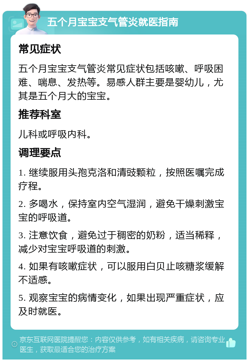 五个月宝宝支气管炎就医指南 常见症状 五个月宝宝支气管炎常见症状包括咳嗽、呼吸困难、喘息、发热等。易感人群主要是婴幼儿，尤其是五个月大的宝宝。 推荐科室 儿科或呼吸内科。 调理要点 1. 继续服用头孢克洛和清豉颗粒，按照医嘱完成疗程。 2. 多喝水，保持室内空气湿润，避免干燥刺激宝宝的呼吸道。 3. 注意饮食，避免过于稠密的奶粉，适当稀释，减少对宝宝呼吸道的刺激。 4. 如果有咳嗽症状，可以服用白贝止咳糖浆缓解不适感。 5. 观察宝宝的病情变化，如果出现严重症状，应及时就医。