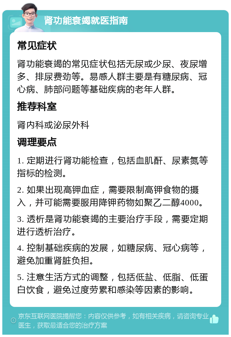 肾功能衰竭就医指南 常见症状 肾功能衰竭的常见症状包括无尿或少尿、夜尿增多、排尿费劲等。易感人群主要是有糖尿病、冠心病、肺部问题等基础疾病的老年人群。 推荐科室 肾内科或泌尿外科 调理要点 1. 定期进行肾功能检查，包括血肌酐、尿素氮等指标的检测。 2. 如果出现高钾血症，需要限制高钾食物的摄入，并可能需要服用降钾药物如聚乙二醇4000。 3. 透析是肾功能衰竭的主要治疗手段，需要定期进行透析治疗。 4. 控制基础疾病的发展，如糖尿病、冠心病等，避免加重肾脏负担。 5. 注意生活方式的调整，包括低盐、低脂、低蛋白饮食，避免过度劳累和感染等因素的影响。