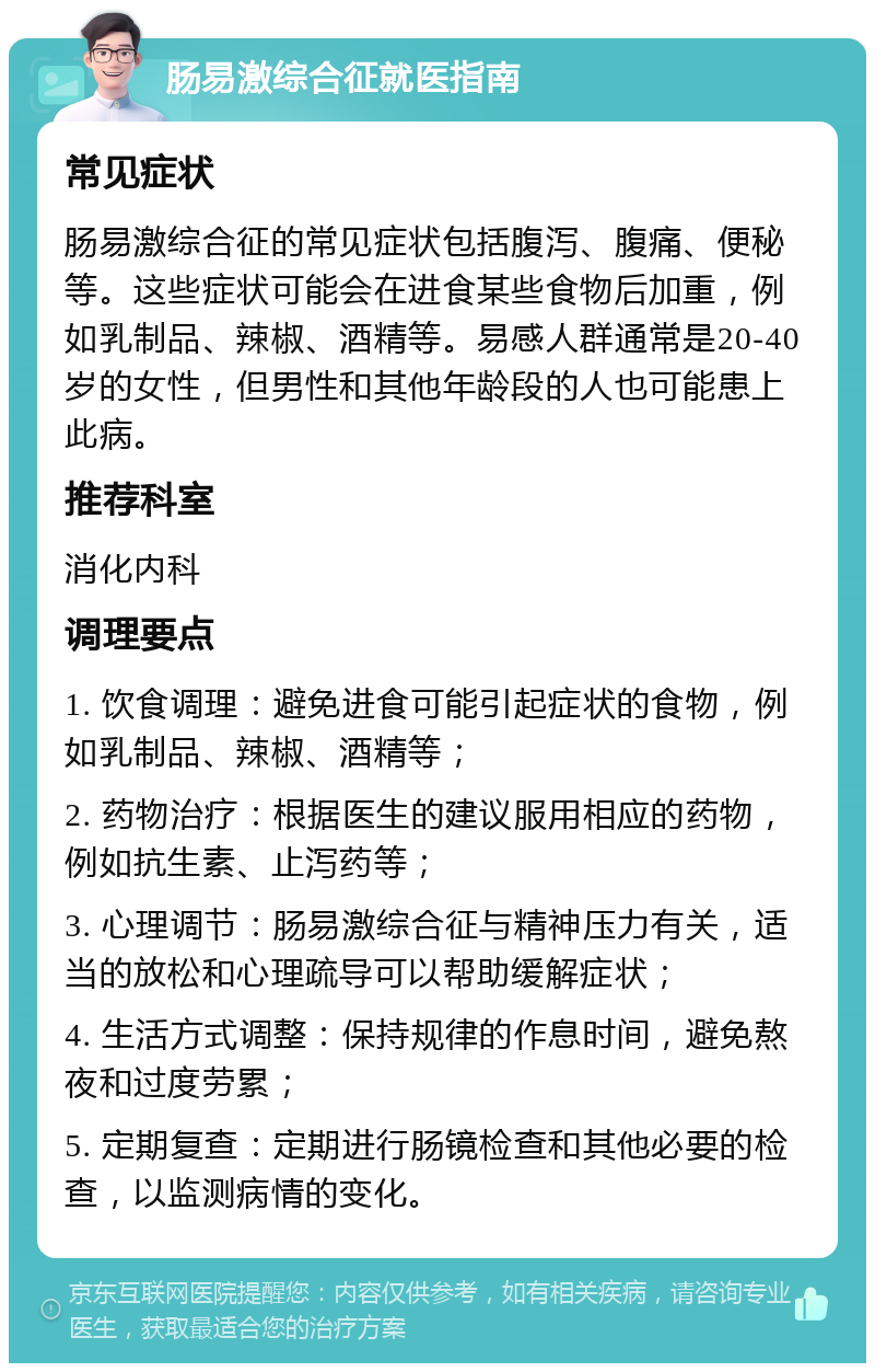 肠易激综合征就医指南 常见症状 肠易激综合征的常见症状包括腹泻、腹痛、便秘等。这些症状可能会在进食某些食物后加重，例如乳制品、辣椒、酒精等。易感人群通常是20-40岁的女性，但男性和其他年龄段的人也可能患上此病。 推荐科室 消化内科 调理要点 1. 饮食调理：避免进食可能引起症状的食物，例如乳制品、辣椒、酒精等； 2. 药物治疗：根据医生的建议服用相应的药物，例如抗生素、止泻药等； 3. 心理调节：肠易激综合征与精神压力有关，适当的放松和心理疏导可以帮助缓解症状； 4. 生活方式调整：保持规律的作息时间，避免熬夜和过度劳累； 5. 定期复查：定期进行肠镜检查和其他必要的检查，以监测病情的变化。