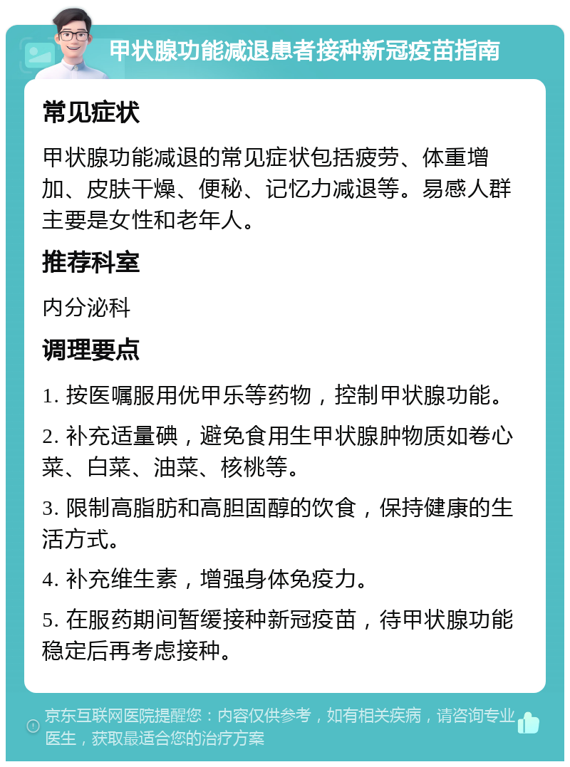 甲状腺功能减退患者接种新冠疫苗指南 常见症状 甲状腺功能减退的常见症状包括疲劳、体重增加、皮肤干燥、便秘、记忆力减退等。易感人群主要是女性和老年人。 推荐科室 内分泌科 调理要点 1. 按医嘱服用优甲乐等药物，控制甲状腺功能。 2. 补充适量碘，避免食用生甲状腺肿物质如卷心菜、白菜、油菜、核桃等。 3. 限制高脂肪和高胆固醇的饮食，保持健康的生活方式。 4. 补充维生素，增强身体免疫力。 5. 在服药期间暂缓接种新冠疫苗，待甲状腺功能稳定后再考虑接种。