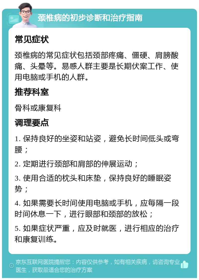 颈椎病的初步诊断和治疗指南 常见症状 颈椎病的常见症状包括颈部疼痛、僵硬、肩膀酸痛、头晕等。易感人群主要是长期伏案工作、使用电脑或手机的人群。 推荐科室 骨科或康复科 调理要点 1. 保持良好的坐姿和站姿，避免长时间低头或弯腰； 2. 定期进行颈部和肩部的伸展运动； 3. 使用合适的枕头和床垫，保持良好的睡眠姿势； 4. 如果需要长时间使用电脑或手机，应每隔一段时间休息一下，进行眼部和颈部的放松； 5. 如果症状严重，应及时就医，进行相应的治疗和康复训练。