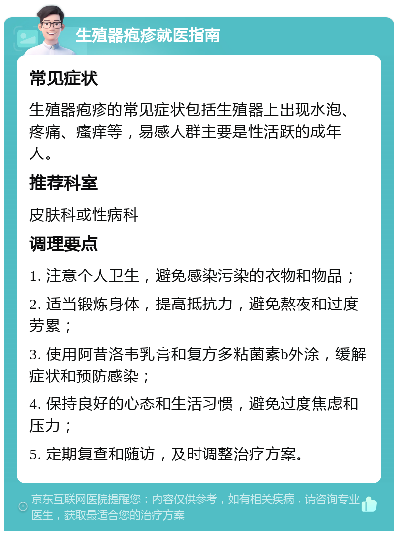 生殖器疱疹就医指南 常见症状 生殖器疱疹的常见症状包括生殖器上出现水泡、疼痛、瘙痒等，易感人群主要是性活跃的成年人。 推荐科室 皮肤科或性病科 调理要点 1. 注意个人卫生，避免感染污染的衣物和物品； 2. 适当锻炼身体，提高抵抗力，避免熬夜和过度劳累； 3. 使用阿昔洛韦乳膏和复方多粘菌素b外涂，缓解症状和预防感染； 4. 保持良好的心态和生活习惯，避免过度焦虑和压力； 5. 定期复查和随访，及时调整治疗方案。