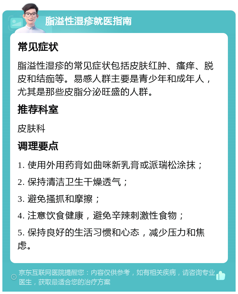 脂溢性湿疹就医指南 常见症状 脂溢性湿疹的常见症状包括皮肤红肿、瘙痒、脱皮和结痂等。易感人群主要是青少年和成年人，尤其是那些皮脂分泌旺盛的人群。 推荐科室 皮肤科 调理要点 1. 使用外用药膏如曲咪新乳膏或派瑞松涂抹； 2. 保持清洁卫生干燥透气； 3. 避免搔抓和摩擦； 4. 注意饮食健康，避免辛辣刺激性食物； 5. 保持良好的生活习惯和心态，减少压力和焦虑。