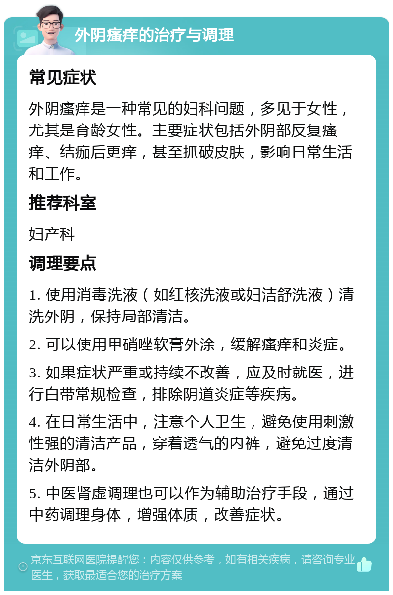 外阴瘙痒的治疗与调理 常见症状 外阴瘙痒是一种常见的妇科问题，多见于女性，尤其是育龄女性。主要症状包括外阴部反复瘙痒、结痂后更痒，甚至抓破皮肤，影响日常生活和工作。 推荐科室 妇产科 调理要点 1. 使用消毒洗液（如红核洗液或妇洁舒洗液）清洗外阴，保持局部清洁。 2. 可以使用甲硝唑软膏外涂，缓解瘙痒和炎症。 3. 如果症状严重或持续不改善，应及时就医，进行白带常规检查，排除阴道炎症等疾病。 4. 在日常生活中，注意个人卫生，避免使用刺激性强的清洁产品，穿着透气的内裤，避免过度清洁外阴部。 5. 中医肾虚调理也可以作为辅助治疗手段，通过中药调理身体，增强体质，改善症状。