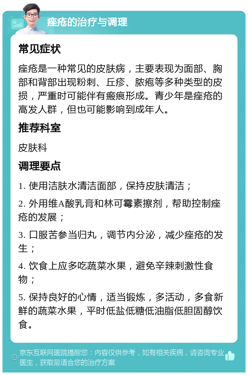 痤疮的治疗与调理 常见症状 痤疮是一种常见的皮肤病，主要表现为面部、胸部和背部出现粉刺、丘疹、脓疱等多种类型的皮损，严重时可能伴有瘢痕形成。青少年是痤疮的高发人群，但也可能影响到成年人。 推荐科室 皮肤科 调理要点 1. 使用洁肤水清洁面部，保持皮肤清洁； 2. 外用维A酸乳膏和林可霉素擦剂，帮助控制痤疮的发展； 3. 口服苦参当归丸，调节内分泌，减少痤疮的发生； 4. 饮食上应多吃蔬菜水果，避免辛辣刺激性食物； 5. 保持良好的心情，适当锻炼，多活动，多食新鲜的蔬菜水果，平时低盐低糖低油脂低胆固醇饮食。