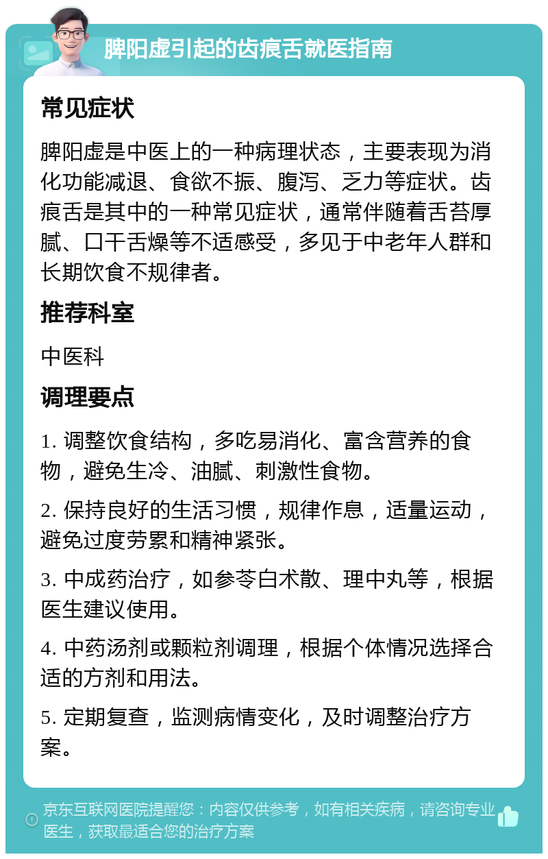 脾阳虚引起的齿痕舌就医指南 常见症状 脾阳虚是中医上的一种病理状态，主要表现为消化功能减退、食欲不振、腹泻、乏力等症状。齿痕舌是其中的一种常见症状，通常伴随着舌苔厚腻、口干舌燥等不适感受，多见于中老年人群和长期饮食不规律者。 推荐科室 中医科 调理要点 1. 调整饮食结构，多吃易消化、富含营养的食物，避免生冷、油腻、刺激性食物。 2. 保持良好的生活习惯，规律作息，适量运动，避免过度劳累和精神紧张。 3. 中成药治疗，如参苓白术散、理中丸等，根据医生建议使用。 4. 中药汤剂或颗粒剂调理，根据个体情况选择合适的方剂和用法。 5. 定期复查，监测病情变化，及时调整治疗方案。