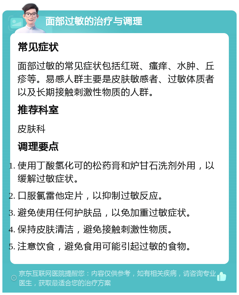 面部过敏的治疗与调理 常见症状 面部过敏的常见症状包括红斑、瘙痒、水肿、丘疹等。易感人群主要是皮肤敏感者、过敏体质者以及长期接触刺激性物质的人群。 推荐科室 皮肤科 调理要点 使用丁酸氢化可的松药膏和炉甘石洗剂外用，以缓解过敏症状。 口服氯雷他定片，以抑制过敏反应。 避免使用任何护肤品，以免加重过敏症状。 保持皮肤清洁，避免接触刺激性物质。 注意饮食，避免食用可能引起过敏的食物。