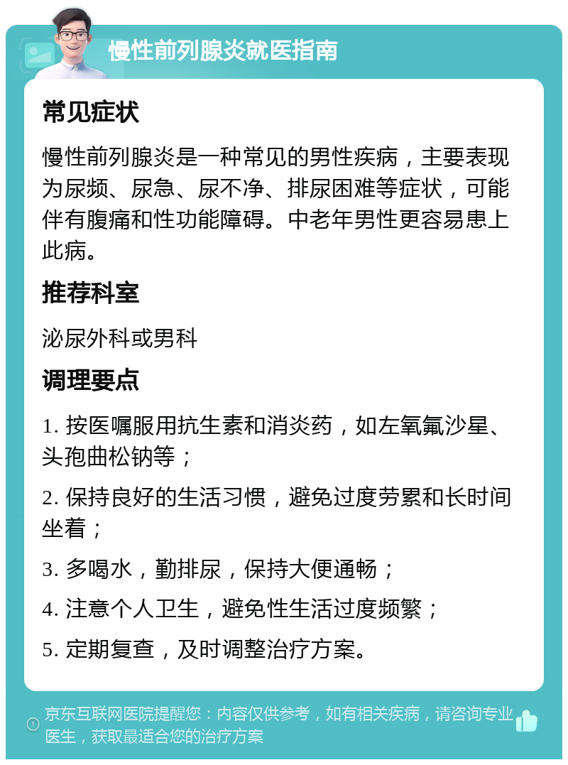 慢性前列腺炎就医指南 常见症状 慢性前列腺炎是一种常见的男性疾病，主要表现为尿频、尿急、尿不净、排尿困难等症状，可能伴有腹痛和性功能障碍。中老年男性更容易患上此病。 推荐科室 泌尿外科或男科 调理要点 1. 按医嘱服用抗生素和消炎药，如左氧氟沙星、头孢曲松钠等； 2. 保持良好的生活习惯，避免过度劳累和长时间坐着； 3. 多喝水，勤排尿，保持大便通畅； 4. 注意个人卫生，避免性生活过度频繁； 5. 定期复查，及时调整治疗方案。