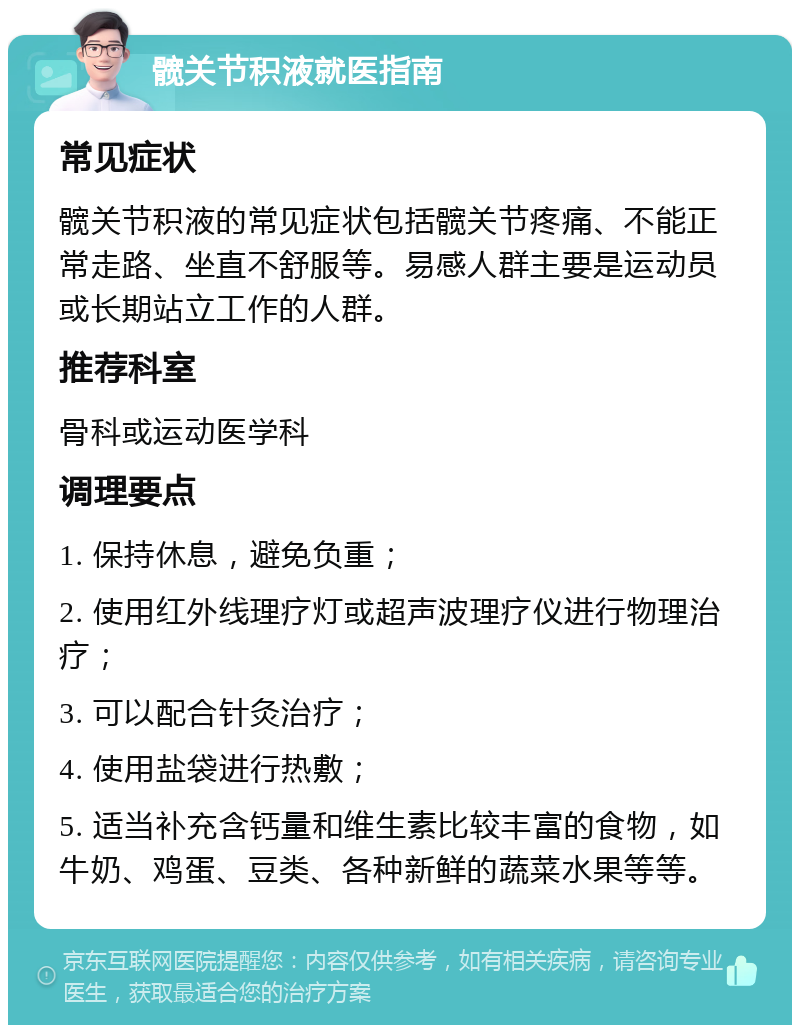 髋关节积液就医指南 常见症状 髋关节积液的常见症状包括髋关节疼痛、不能正常走路、坐直不舒服等。易感人群主要是运动员或长期站立工作的人群。 推荐科室 骨科或运动医学科 调理要点 1. 保持休息，避免负重； 2. 使用红外线理疗灯或超声波理疗仪进行物理治疗； 3. 可以配合针灸治疗； 4. 使用盐袋进行热敷； 5. 适当补充含钙量和维生素比较丰富的食物，如牛奶、鸡蛋、豆类、各种新鲜的蔬菜水果等等。