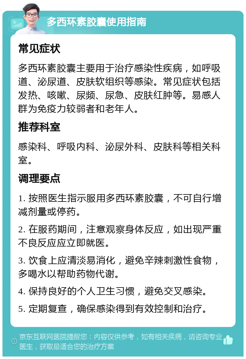 多西环素胶囊使用指南 常见症状 多西环素胶囊主要用于治疗感染性疾病，如呼吸道、泌尿道、皮肤软组织等感染。常见症状包括发热、咳嗽、尿频、尿急、皮肤红肿等。易感人群为免疫力较弱者和老年人。 推荐科室 感染科、呼吸内科、泌尿外科、皮肤科等相关科室。 调理要点 1. 按照医生指示服用多西环素胶囊，不可自行增减剂量或停药。 2. 在服药期间，注意观察身体反应，如出现严重不良反应应立即就医。 3. 饮食上应清淡易消化，避免辛辣刺激性食物，多喝水以帮助药物代谢。 4. 保持良好的个人卫生习惯，避免交叉感染。 5. 定期复查，确保感染得到有效控制和治疗。