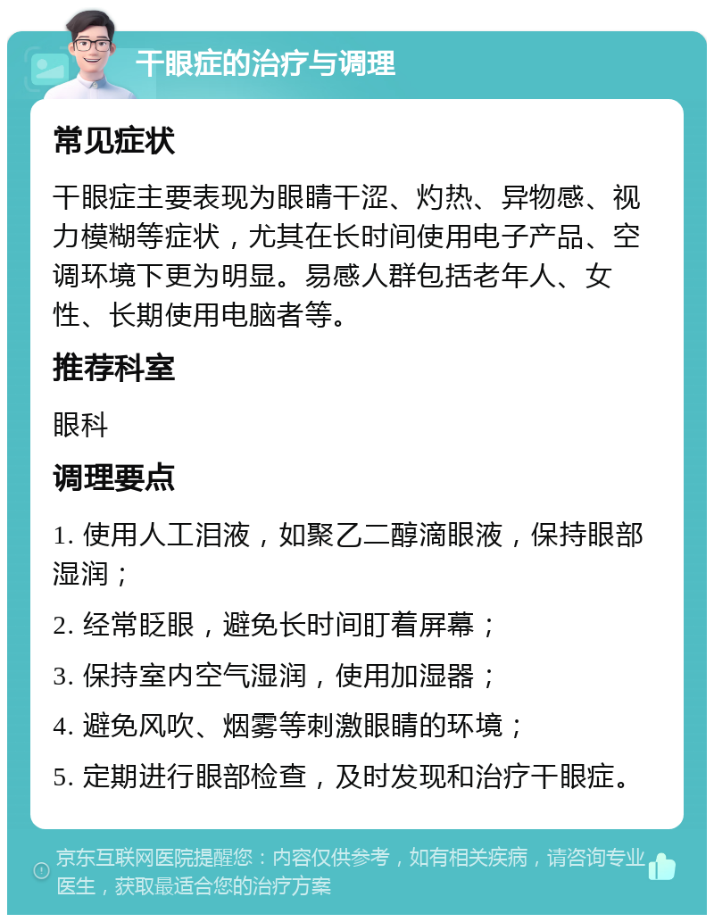 干眼症的治疗与调理 常见症状 干眼症主要表现为眼睛干涩、灼热、异物感、视力模糊等症状，尤其在长时间使用电子产品、空调环境下更为明显。易感人群包括老年人、女性、长期使用电脑者等。 推荐科室 眼科 调理要点 1. 使用人工泪液，如聚乙二醇滴眼液，保持眼部湿润； 2. 经常眨眼，避免长时间盯着屏幕； 3. 保持室内空气湿润，使用加湿器； 4. 避免风吹、烟雾等刺激眼睛的环境； 5. 定期进行眼部检查，及时发现和治疗干眼症。