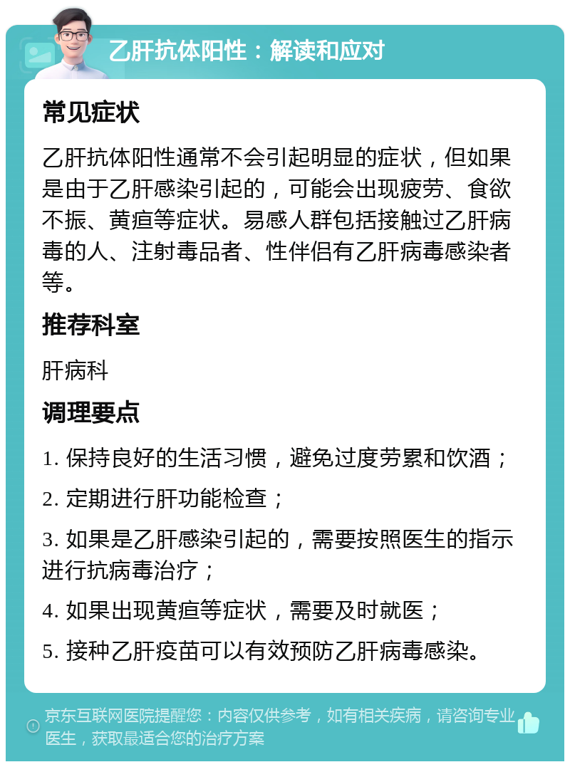 乙肝抗体阳性：解读和应对 常见症状 乙肝抗体阳性通常不会引起明显的症状，但如果是由于乙肝感染引起的，可能会出现疲劳、食欲不振、黄疸等症状。易感人群包括接触过乙肝病毒的人、注射毒品者、性伴侣有乙肝病毒感染者等。 推荐科室 肝病科 调理要点 1. 保持良好的生活习惯，避免过度劳累和饮酒； 2. 定期进行肝功能检查； 3. 如果是乙肝感染引起的，需要按照医生的指示进行抗病毒治疗； 4. 如果出现黄疸等症状，需要及时就医； 5. 接种乙肝疫苗可以有效预防乙肝病毒感染。