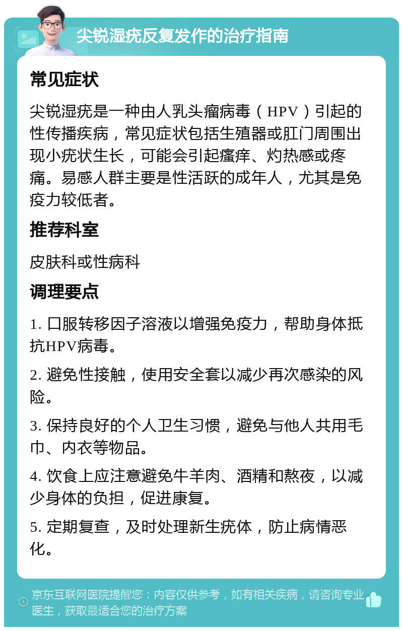 尖锐湿疣反复发作的治疗指南 常见症状 尖锐湿疣是一种由人乳头瘤病毒（HPV）引起的性传播疾病，常见症状包括生殖器或肛门周围出现小疣状生长，可能会引起瘙痒、灼热感或疼痛。易感人群主要是性活跃的成年人，尤其是免疫力较低者。 推荐科室 皮肤科或性病科 调理要点 1. 口服转移因子溶液以增强免疫力，帮助身体抵抗HPV病毒。 2. 避免性接触，使用安全套以减少再次感染的风险。 3. 保持良好的个人卫生习惯，避免与他人共用毛巾、内衣等物品。 4. 饮食上应注意避免牛羊肉、酒精和熬夜，以减少身体的负担，促进康复。 5. 定期复查，及时处理新生疣体，防止病情恶化。