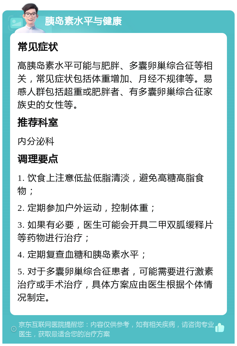 胰岛素水平与健康 常见症状 高胰岛素水平可能与肥胖、多囊卵巢综合征等相关，常见症状包括体重增加、月经不规律等。易感人群包括超重或肥胖者、有多囊卵巢综合征家族史的女性等。 推荐科室 内分泌科 调理要点 1. 饮食上注意低盐低脂清淡，避免高糖高脂食物； 2. 定期参加户外运动，控制体重； 3. 如果有必要，医生可能会开具二甲双胍缓释片等药物进行治疗； 4. 定期复查血糖和胰岛素水平； 5. 对于多囊卵巢综合征患者，可能需要进行激素治疗或手术治疗，具体方案应由医生根据个体情况制定。