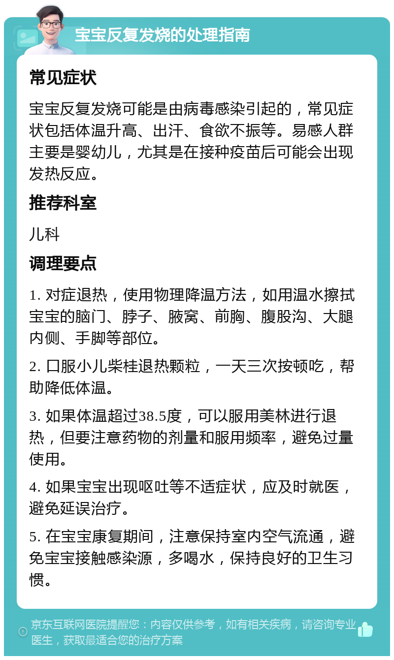 宝宝反复发烧的处理指南 常见症状 宝宝反复发烧可能是由病毒感染引起的，常见症状包括体温升高、出汗、食欲不振等。易感人群主要是婴幼儿，尤其是在接种疫苗后可能会出现发热反应。 推荐科室 儿科 调理要点 1. 对症退热，使用物理降温方法，如用温水擦拭宝宝的脑门、脖子、腋窝、前胸、腹股沟、大腿内侧、手脚等部位。 2. 口服小儿柴桂退热颗粒，一天三次按顿吃，帮助降低体温。 3. 如果体温超过38.5度，可以服用美林进行退热，但要注意药物的剂量和服用频率，避免过量使用。 4. 如果宝宝出现呕吐等不适症状，应及时就医，避免延误治疗。 5. 在宝宝康复期间，注意保持室内空气流通，避免宝宝接触感染源，多喝水，保持良好的卫生习惯。