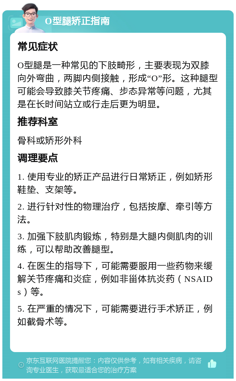 O型腿矫正指南 常见症状 O型腿是一种常见的下肢畸形，主要表现为双膝向外弯曲，两脚内侧接触，形成“O”形。这种腿型可能会导致膝关节疼痛、步态异常等问题，尤其是在长时间站立或行走后更为明显。 推荐科室 骨科或矫形外科 调理要点 1. 使用专业的矫正产品进行日常矫正，例如矫形鞋垫、支架等。 2. 进行针对性的物理治疗，包括按摩、牵引等方法。 3. 加强下肢肌肉锻炼，特别是大腿内侧肌肉的训练，可以帮助改善腿型。 4. 在医生的指导下，可能需要服用一些药物来缓解关节疼痛和炎症，例如非甾体抗炎药（NSAIDs）等。 5. 在严重的情况下，可能需要进行手术矫正，例如截骨术等。