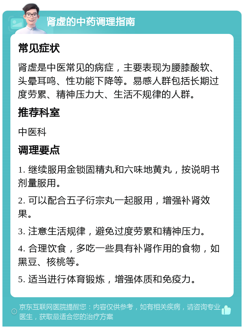 肾虚的中药调理指南 常见症状 肾虚是中医常见的病症，主要表现为腰膝酸软、头晕耳鸣、性功能下降等。易感人群包括长期过度劳累、精神压力大、生活不规律的人群。 推荐科室 中医科 调理要点 1. 继续服用金锁固精丸和六味地黄丸，按说明书剂量服用。 2. 可以配合五子衍宗丸一起服用，增强补肾效果。 3. 注意生活规律，避免过度劳累和精神压力。 4. 合理饮食，多吃一些具有补肾作用的食物，如黑豆、核桃等。 5. 适当进行体育锻炼，增强体质和免疫力。