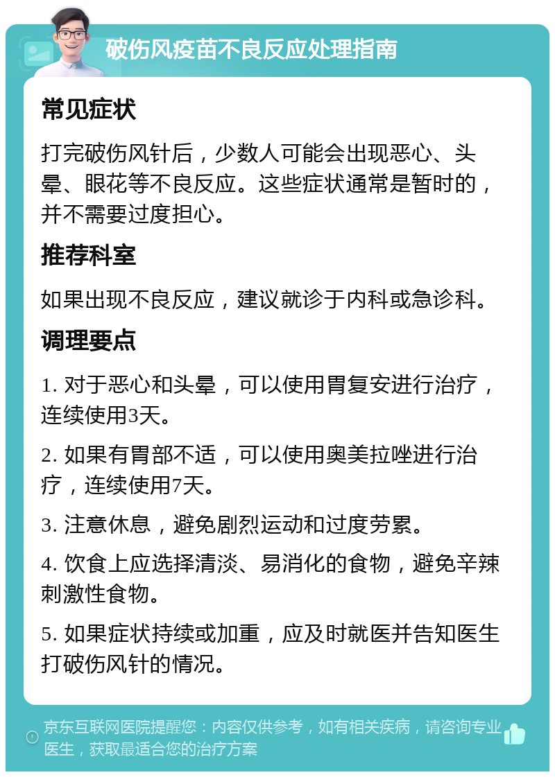 破伤风疫苗不良反应处理指南 常见症状 打完破伤风针后，少数人可能会出现恶心、头晕、眼花等不良反应。这些症状通常是暂时的，并不需要过度担心。 推荐科室 如果出现不良反应，建议就诊于内科或急诊科。 调理要点 1. 对于恶心和头晕，可以使用胃复安进行治疗，连续使用3天。 2. 如果有胃部不适，可以使用奥美拉唑进行治疗，连续使用7天。 3. 注意休息，避免剧烈运动和过度劳累。 4. 饮食上应选择清淡、易消化的食物，避免辛辣刺激性食物。 5. 如果症状持续或加重，应及时就医并告知医生打破伤风针的情况。