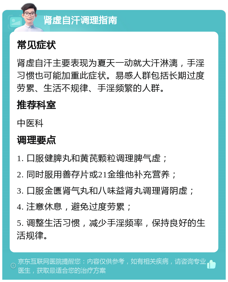 肾虚自汗调理指南 常见症状 肾虚自汗主要表现为夏天一动就大汗淋漓，手淫习惯也可能加重此症状。易感人群包括长期过度劳累、生活不规律、手淫频繁的人群。 推荐科室 中医科 调理要点 1. 口服健脾丸和黄芪颗粒调理脾气虚； 2. 同时服用善存片或21金维他补充营养； 3. 口服金匮肾气丸和八味益肾丸调理肾阴虚； 4. 注意休息，避免过度劳累； 5. 调整生活习惯，减少手淫频率，保持良好的生活规律。