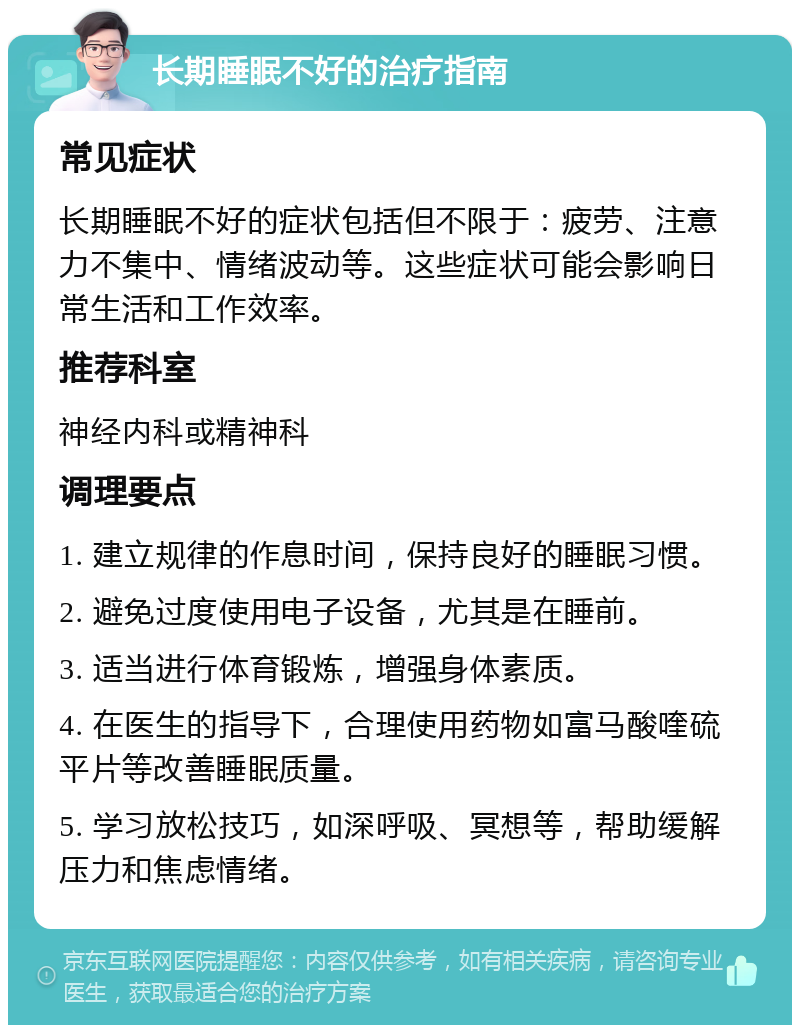 长期睡眠不好的治疗指南 常见症状 长期睡眠不好的症状包括但不限于：疲劳、注意力不集中、情绪波动等。这些症状可能会影响日常生活和工作效率。 推荐科室 神经内科或精神科 调理要点 1. 建立规律的作息时间，保持良好的睡眠习惯。 2. 避免过度使用电子设备，尤其是在睡前。 3. 适当进行体育锻炼，增强身体素质。 4. 在医生的指导下，合理使用药物如富马酸喹硫平片等改善睡眠质量。 5. 学习放松技巧，如深呼吸、冥想等，帮助缓解压力和焦虑情绪。