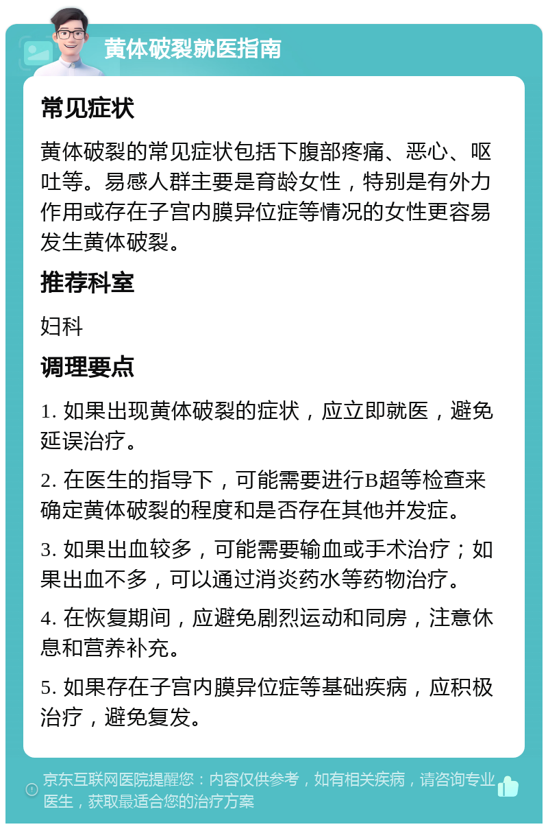 黄体破裂就医指南 常见症状 黄体破裂的常见症状包括下腹部疼痛、恶心、呕吐等。易感人群主要是育龄女性，特别是有外力作用或存在子宫内膜异位症等情况的女性更容易发生黄体破裂。 推荐科室 妇科 调理要点 1. 如果出现黄体破裂的症状，应立即就医，避免延误治疗。 2. 在医生的指导下，可能需要进行B超等检查来确定黄体破裂的程度和是否存在其他并发症。 3. 如果出血较多，可能需要输血或手术治疗；如果出血不多，可以通过消炎药水等药物治疗。 4. 在恢复期间，应避免剧烈运动和同房，注意休息和营养补充。 5. 如果存在子宫内膜异位症等基础疾病，应积极治疗，避免复发。