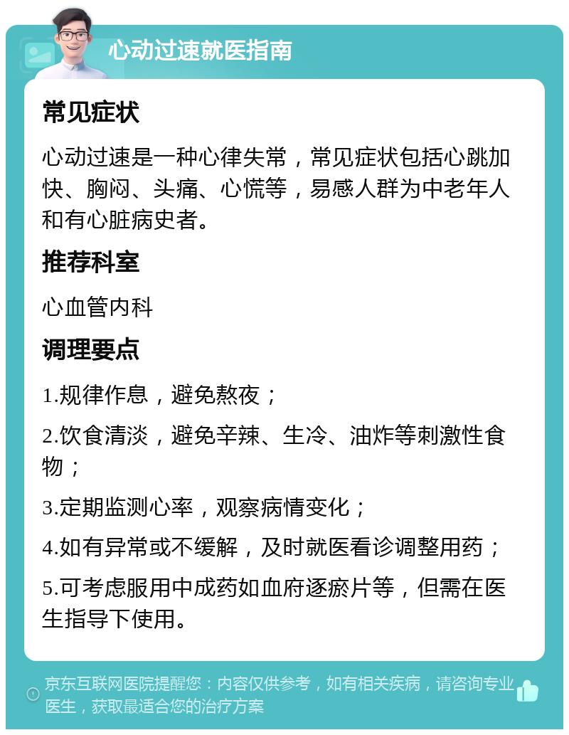 心动过速就医指南 常见症状 心动过速是一种心律失常，常见症状包括心跳加快、胸闷、头痛、心慌等，易感人群为中老年人和有心脏病史者。 推荐科室 心血管内科 调理要点 1.规律作息，避免熬夜； 2.饮食清淡，避免辛辣、生冷、油炸等刺激性食物； 3.定期监测心率，观察病情变化； 4.如有异常或不缓解，及时就医看诊调整用药； 5.可考虑服用中成药如血府逐瘀片等，但需在医生指导下使用。