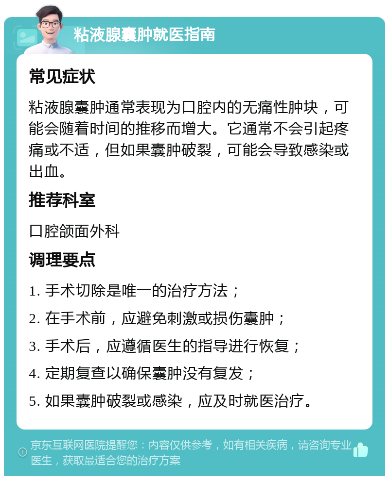 粘液腺囊肿就医指南 常见症状 粘液腺囊肿通常表现为口腔内的无痛性肿块，可能会随着时间的推移而增大。它通常不会引起疼痛或不适，但如果囊肿破裂，可能会导致感染或出血。 推荐科室 口腔颌面外科 调理要点 1. 手术切除是唯一的治疗方法； 2. 在手术前，应避免刺激或损伤囊肿； 3. 手术后，应遵循医生的指导进行恢复； 4. 定期复查以确保囊肿没有复发； 5. 如果囊肿破裂或感染，应及时就医治疗。