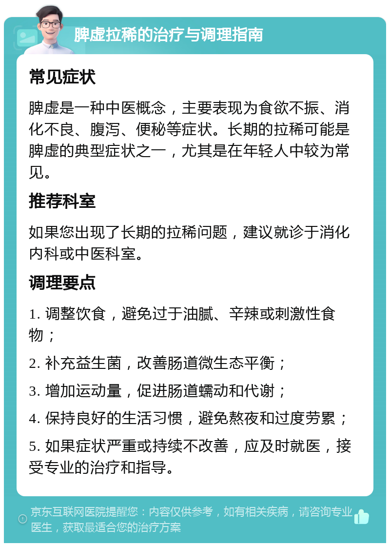 脾虚拉稀的治疗与调理指南 常见症状 脾虚是一种中医概念，主要表现为食欲不振、消化不良、腹泻、便秘等症状。长期的拉稀可能是脾虚的典型症状之一，尤其是在年轻人中较为常见。 推荐科室 如果您出现了长期的拉稀问题，建议就诊于消化内科或中医科室。 调理要点 1. 调整饮食，避免过于油腻、辛辣或刺激性食物； 2. 补充益生菌，改善肠道微生态平衡； 3. 增加运动量，促进肠道蠕动和代谢； 4. 保持良好的生活习惯，避免熬夜和过度劳累； 5. 如果症状严重或持续不改善，应及时就医，接受专业的治疗和指导。