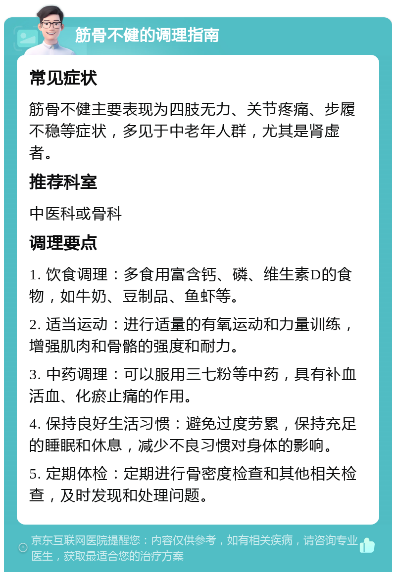 筋骨不健的调理指南 常见症状 筋骨不健主要表现为四肢无力、关节疼痛、步履不稳等症状，多见于中老年人群，尤其是肾虚者。 推荐科室 中医科或骨科 调理要点 1. 饮食调理：多食用富含钙、磷、维生素D的食物，如牛奶、豆制品、鱼虾等。 2. 适当运动：进行适量的有氧运动和力量训练，增强肌肉和骨骼的强度和耐力。 3. 中药调理：可以服用三七粉等中药，具有补血活血、化瘀止痛的作用。 4. 保持良好生活习惯：避免过度劳累，保持充足的睡眠和休息，减少不良习惯对身体的影响。 5. 定期体检：定期进行骨密度检查和其他相关检查，及时发现和处理问题。