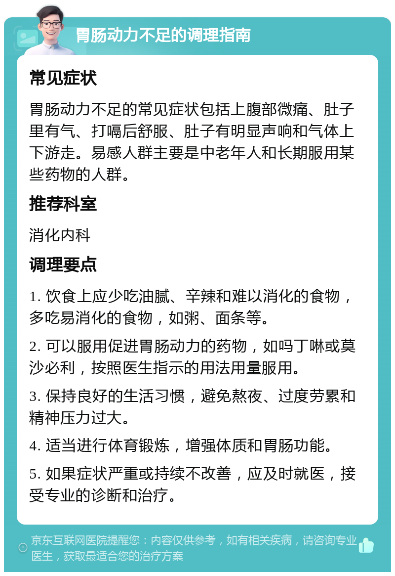 胃肠动力不足的调理指南 常见症状 胃肠动力不足的常见症状包括上腹部微痛、肚子里有气、打嗝后舒服、肚子有明显声响和气体上下游走。易感人群主要是中老年人和长期服用某些药物的人群。 推荐科室 消化内科 调理要点 1. 饮食上应少吃油腻、辛辣和难以消化的食物，多吃易消化的食物，如粥、面条等。 2. 可以服用促进胃肠动力的药物，如吗丁啉或莫沙必利，按照医生指示的用法用量服用。 3. 保持良好的生活习惯，避免熬夜、过度劳累和精神压力过大。 4. 适当进行体育锻炼，增强体质和胃肠功能。 5. 如果症状严重或持续不改善，应及时就医，接受专业的诊断和治疗。