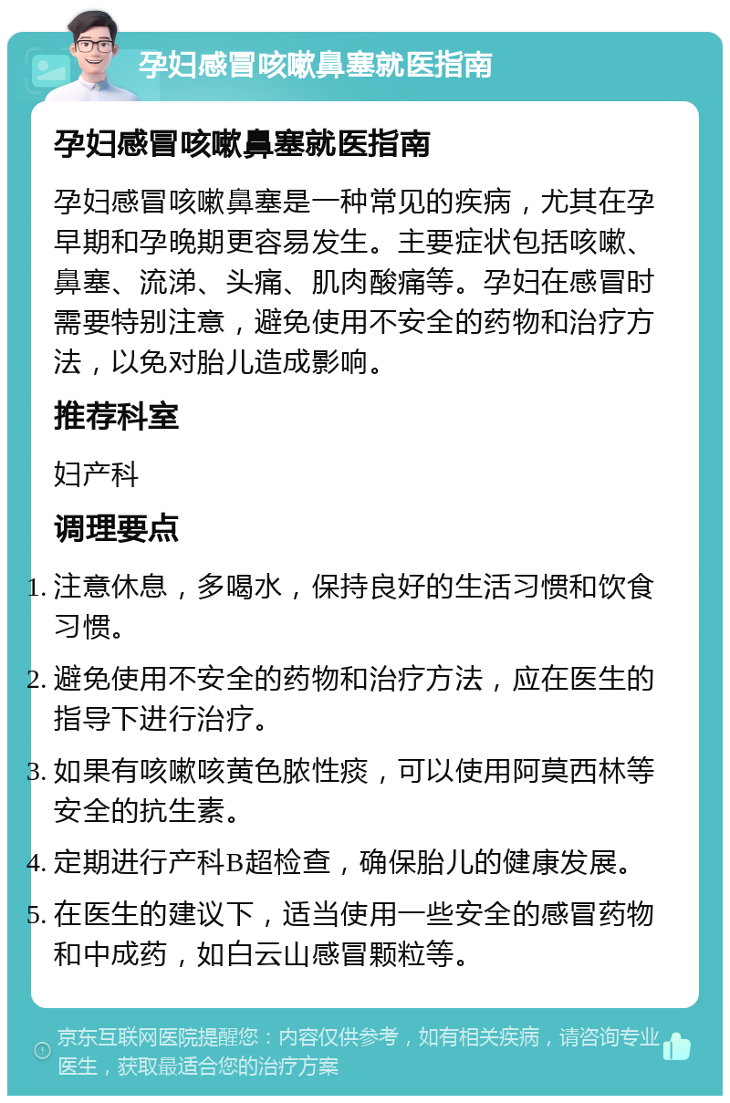 孕妇感冒咳嗽鼻塞就医指南 孕妇感冒咳嗽鼻塞就医指南 孕妇感冒咳嗽鼻塞是一种常见的疾病，尤其在孕早期和孕晚期更容易发生。主要症状包括咳嗽、鼻塞、流涕、头痛、肌肉酸痛等。孕妇在感冒时需要特别注意，避免使用不安全的药物和治疗方法，以免对胎儿造成影响。 推荐科室 妇产科 调理要点 注意休息，多喝水，保持良好的生活习惯和饮食习惯。 避免使用不安全的药物和治疗方法，应在医生的指导下进行治疗。 如果有咳嗽咳黄色脓性痰，可以使用阿莫西林等安全的抗生素。 定期进行产科B超检查，确保胎儿的健康发展。 在医生的建议下，适当使用一些安全的感冒药物和中成药，如白云山感冒颗粒等。