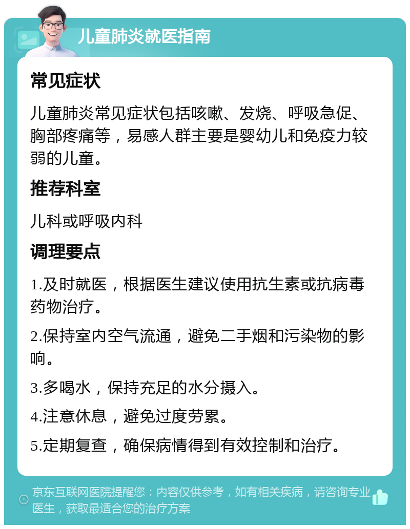 儿童肺炎就医指南 常见症状 儿童肺炎常见症状包括咳嗽、发烧、呼吸急促、胸部疼痛等，易感人群主要是婴幼儿和免疫力较弱的儿童。 推荐科室 儿科或呼吸内科 调理要点 1.及时就医，根据医生建议使用抗生素或抗病毒药物治疗。 2.保持室内空气流通，避免二手烟和污染物的影响。 3.多喝水，保持充足的水分摄入。 4.注意休息，避免过度劳累。 5.定期复查，确保病情得到有效控制和治疗。