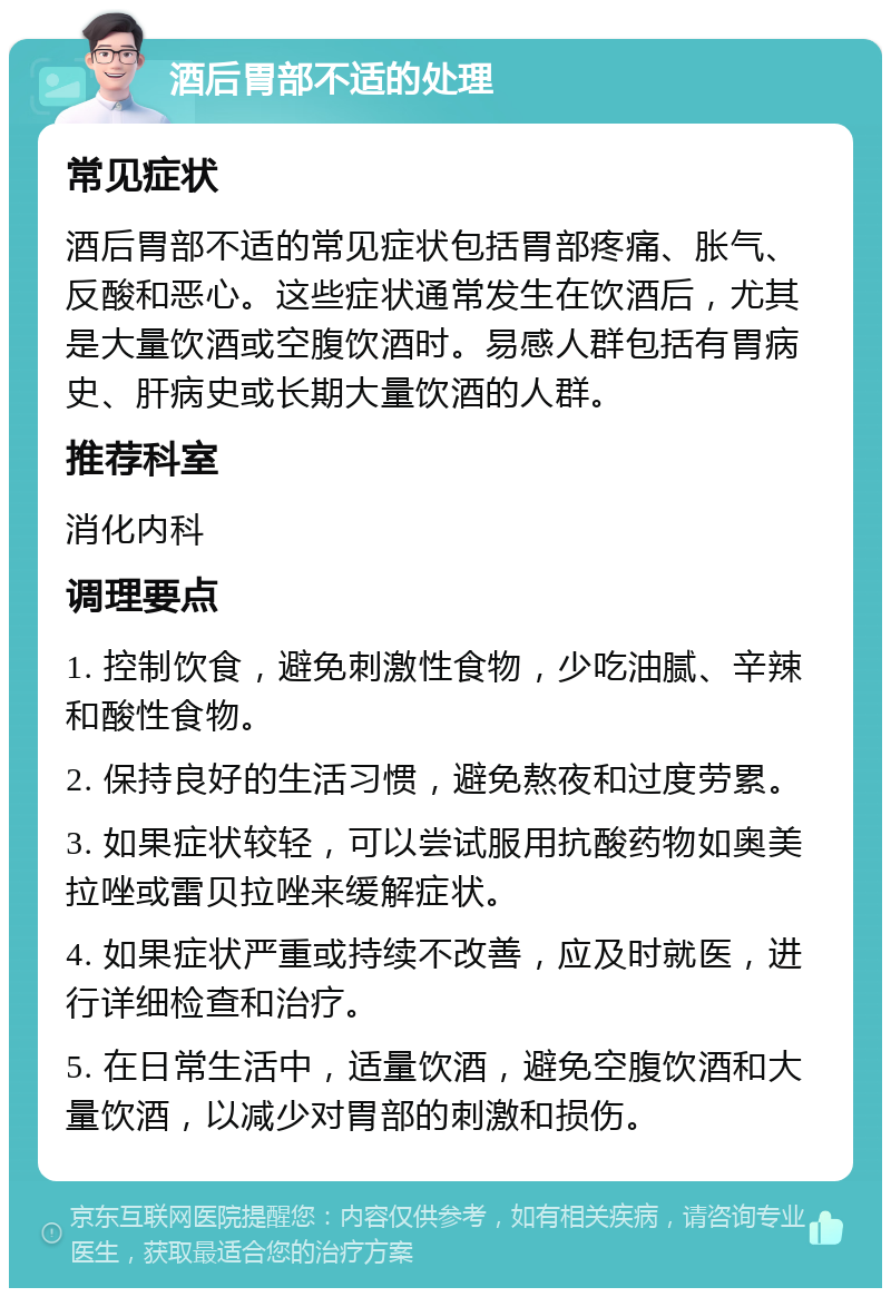 酒后胃部不适的处理 常见症状 酒后胃部不适的常见症状包括胃部疼痛、胀气、反酸和恶心。这些症状通常发生在饮酒后，尤其是大量饮酒或空腹饮酒时。易感人群包括有胃病史、肝病史或长期大量饮酒的人群。 推荐科室 消化内科 调理要点 1. 控制饮食，避免刺激性食物，少吃油腻、辛辣和酸性食物。 2. 保持良好的生活习惯，避免熬夜和过度劳累。 3. 如果症状较轻，可以尝试服用抗酸药物如奥美拉唑或雷贝拉唑来缓解症状。 4. 如果症状严重或持续不改善，应及时就医，进行详细检查和治疗。 5. 在日常生活中，适量饮酒，避免空腹饮酒和大量饮酒，以减少对胃部的刺激和损伤。