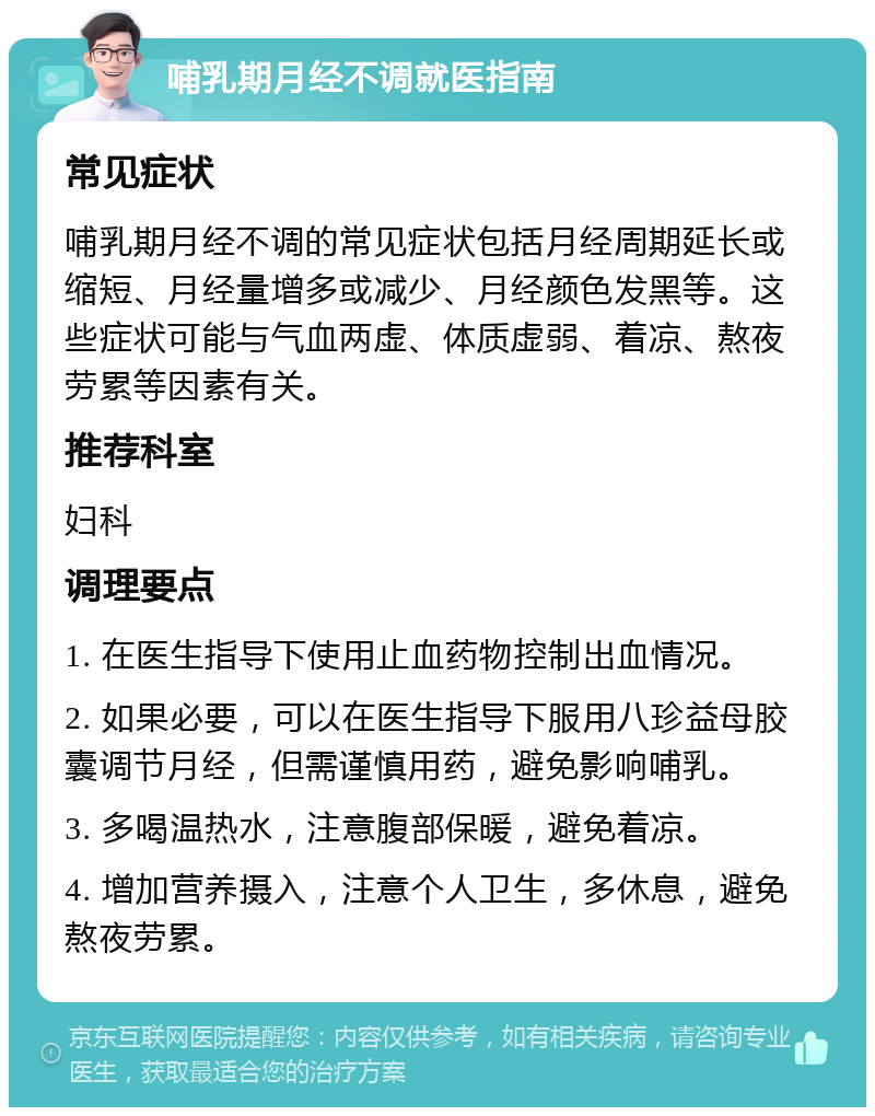 哺乳期月经不调就医指南 常见症状 哺乳期月经不调的常见症状包括月经周期延长或缩短、月经量增多或减少、月经颜色发黑等。这些症状可能与气血两虚、体质虚弱、着凉、熬夜劳累等因素有关。 推荐科室 妇科 调理要点 1. 在医生指导下使用止血药物控制出血情况。 2. 如果必要，可以在医生指导下服用八珍益母胶囊调节月经，但需谨慎用药，避免影响哺乳。 3. 多喝温热水，注意腹部保暖，避免着凉。 4. 增加营养摄入，注意个人卫生，多休息，避免熬夜劳累。