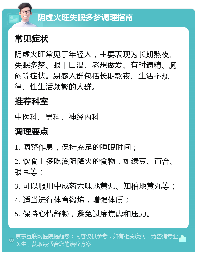 阴虚火旺失眠多梦调理指南 常见症状 阴虚火旺常见于年轻人，主要表现为长期熬夜、失眠多梦、眼干口渴、老想做爱、有时遗精、胸闷等症状。易感人群包括长期熬夜、生活不规律、性生活频繁的人群。 推荐科室 中医科、男科、神经内科 调理要点 1. 调整作息，保持充足的睡眠时间； 2. 饮食上多吃滋阴降火的食物，如绿豆、百合、银耳等； 3. 可以服用中成药六味地黄丸、知柏地黄丸等； 4. 适当进行体育锻炼，增强体质； 5. 保持心情舒畅，避免过度焦虑和压力。